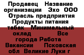 Продавец › Название организации ­ Эхо, ООО › Отрасль предприятия ­ Продукты питания, табак › Минимальный оклад ­ 27 000 - Все города Работа » Вакансии   . Псковская обл.,Великие Луки г.